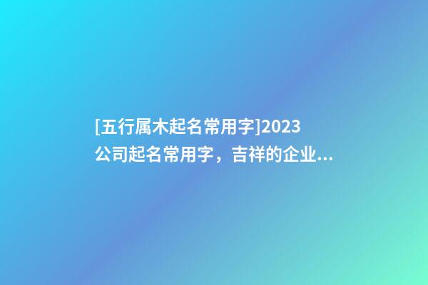 [五行属木起名常用字]2023公司起名常用字，吉祥的企业名称要素-第1张-公司起名-玄机派